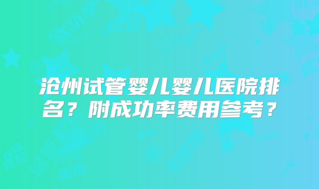 沧州试管婴儿婴儿医院排名？附成功率费用参考？