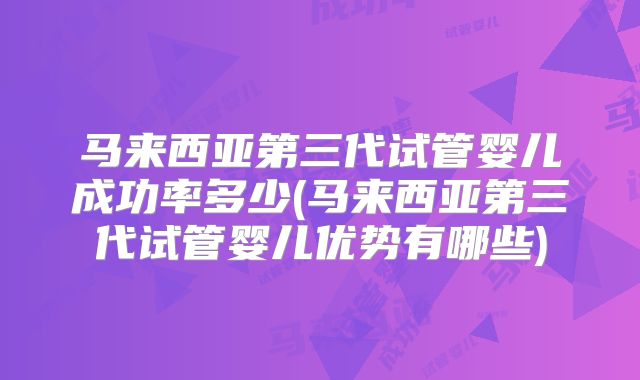 马来西亚第三代试管婴儿成功率多少(马来西亚第三代试管婴儿优势有哪些)
