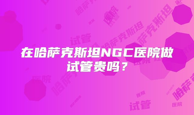 在哈萨克斯坦NGC医院做试管贵吗？