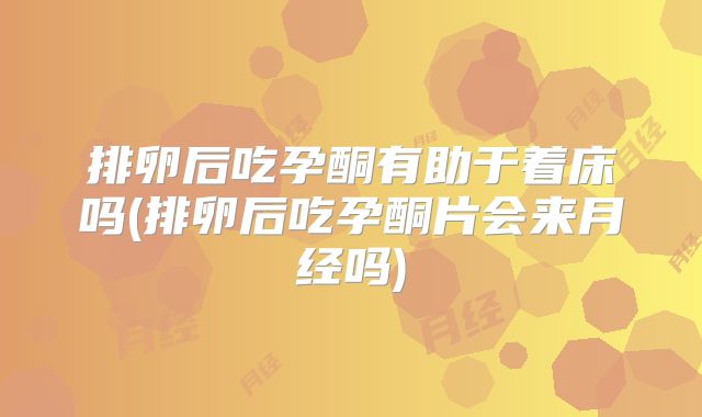 排卵后吃孕酮有助于着床吗(排卵后吃孕酮片会来月经吗)