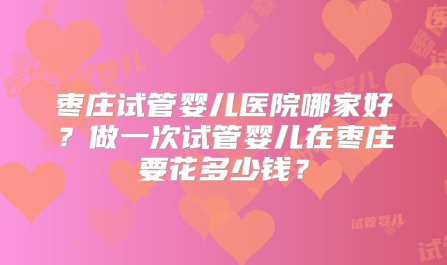 枣庄试管婴儿医院哪家好？做一次试管婴儿在枣庄要花多少钱？