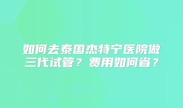 如何去泰国杰特宁医院做三代试管？费用如何省？