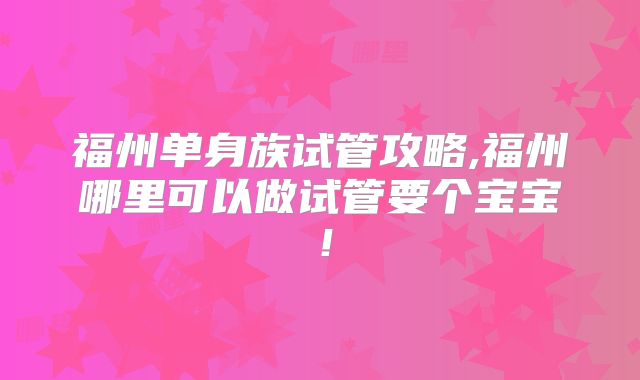 福州单身族试管攻略,福州哪里可以做试管要个宝宝！