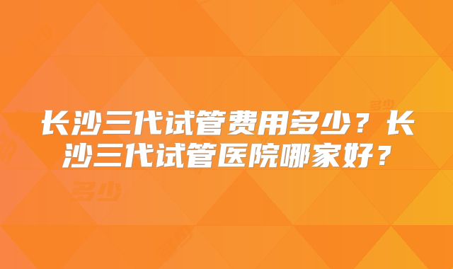 长沙三代试管费用多少？长沙三代试管医院哪家好？