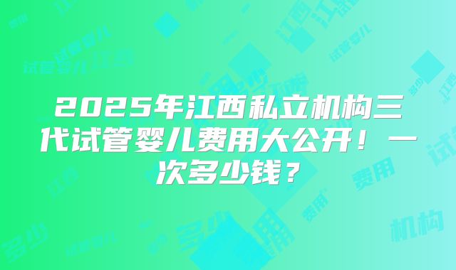 2025年江西私立机构三代试管婴儿费用大公开！一次多少钱？