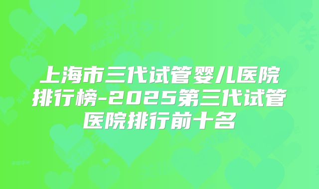 上海市三代试管婴儿医院排行榜-2025第三代试管医院排行前十名
