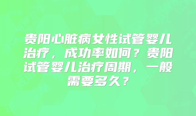 贵阳心脏病女性试管婴儿治疗，成功率如何？贵阳试管婴儿治疗周期，一般需要多久？
