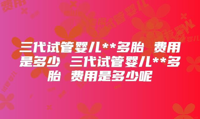 三代试管婴儿**多胎 费用是多少 三代试管婴儿**多胎 费用是多少呢