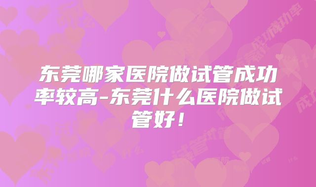 东莞哪家医院做试管成功率较高-东莞什么医院做试管好！