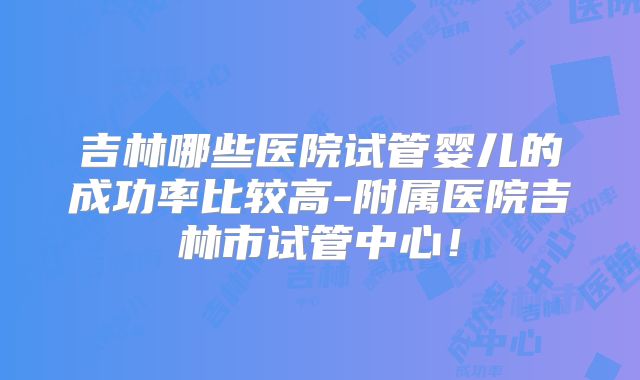 吉林哪些医院试管婴儿的成功率比较高-附属医院吉林市试管中心！