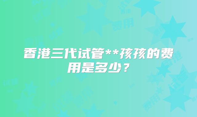 香港三代试管**孩孩的费用是多少?