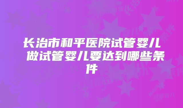 长治市和平医院试管婴儿 做试管婴儿要达到哪些条件