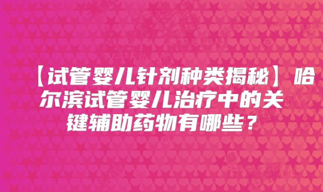 【试管婴儿针剂种类揭秘】哈尔滨试管婴儿治疗中的关键辅助药物有哪些？