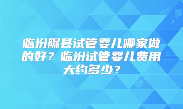 临汾隰县试管婴儿哪家做的好?临汾试管婴儿费用大约多少?