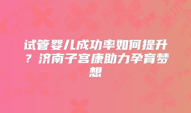 试管婴儿成功率如何提升？济南子宫康助力孕育梦想