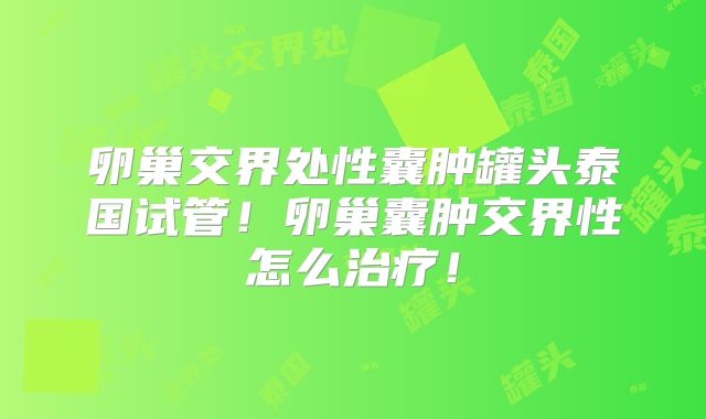 卵巢交界处性囊肿罐头泰国试管！卵巢囊肿交界性怎么治疗！