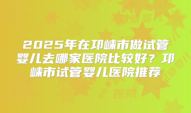2025年在邛崃市做试管婴儿去哪家医院比较好？邛崃市试管婴儿医院推荐