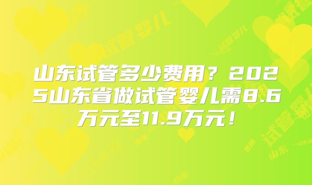 山东试管多少费用？2025山东省做试管婴儿需8.6万元至11.9万元！