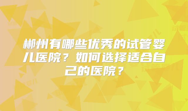 郴州有哪些优秀的试管婴儿医院？如何选择适合自己的医院？