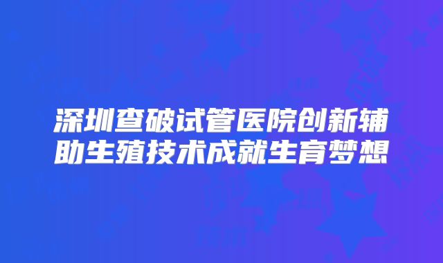 深圳查破试管医院创新辅助生殖技术成就生育梦想