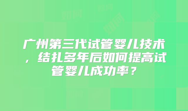 广州第三代试管婴儿技术，结扎多年后如何提高试管婴儿成功率？