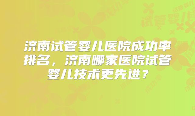 济南试管婴儿医院成功率排名,济南哪家医院试管婴儿技术更先进?