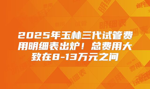 2025年玉林三代试管费用明细表出炉！总费用大致在8-13万元之间