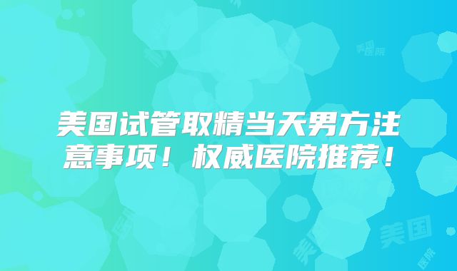 美国试管取精当天男方注意事项！权威医院推荐！