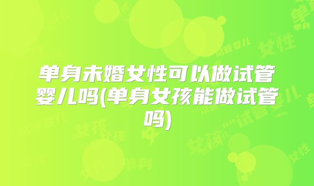 单身未婚女性可以做试管婴儿吗(单身女孩能做试管吗)