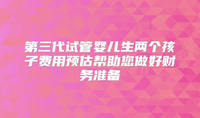 第三代试管婴儿生两个孩子费用预估帮助您做好财务准备