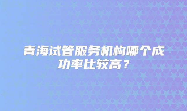 青海试管服务机构哪个成功率比较高？