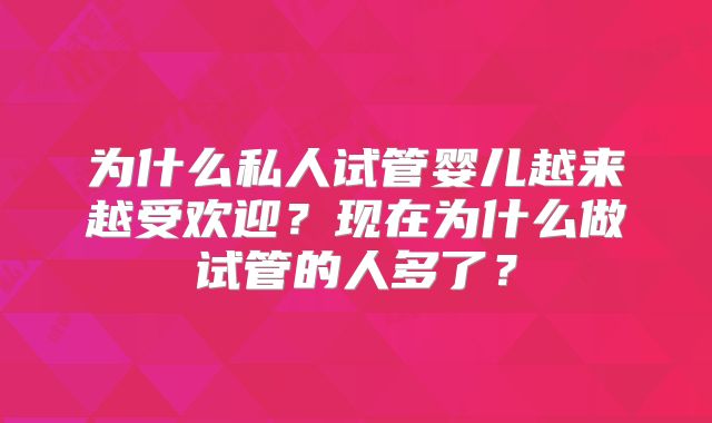 为什么私人试管婴儿越来越受欢迎？现在为什么做试管的人多了？