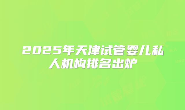 2025年天津试管婴儿私人机构排名出炉