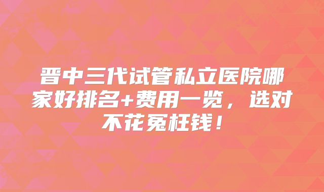 晋中三代试管私立医院哪家好排名+费用一览，选对不花冤枉钱！