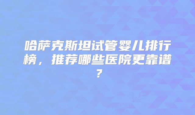 哈萨克斯坦试管婴儿排行榜，推荐哪些医院更靠谱？