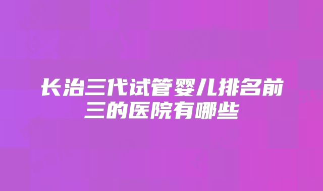 长治三代试管婴儿排名前三的医院有哪些