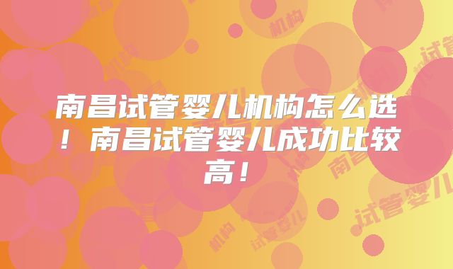 南昌试管婴儿机构怎么选！南昌试管婴儿成功比较高！