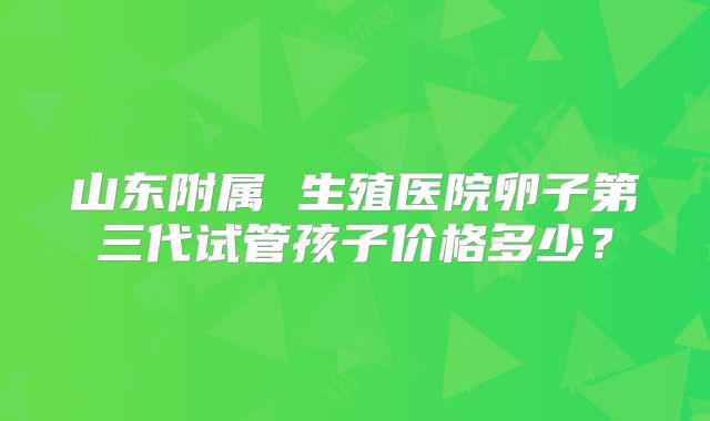 山东附属 生殖医院卵子第三代试管孩子价格多少？
