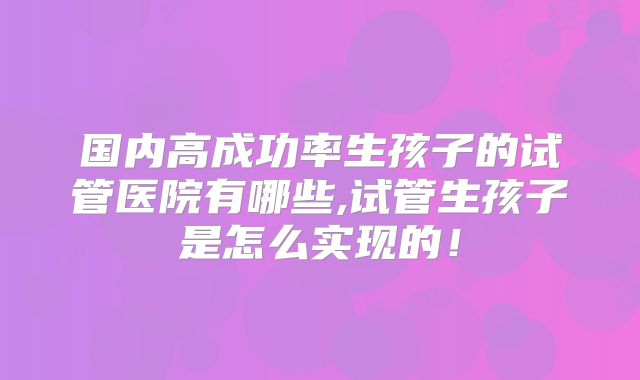 国内高成功率生孩子的试管医院有哪些,试管生孩子是怎么实现的!