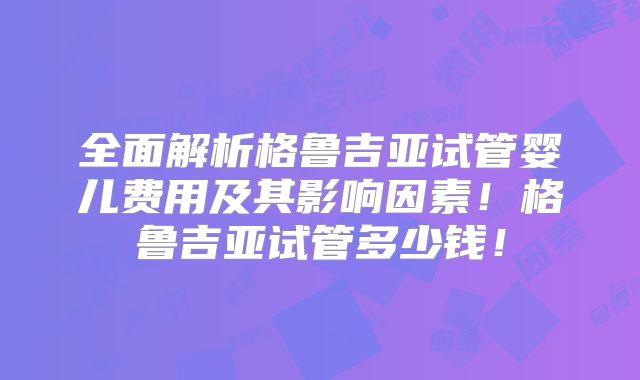全面解析格鲁吉亚试管婴儿费用及其影响因素！格鲁吉亚试管多少钱！