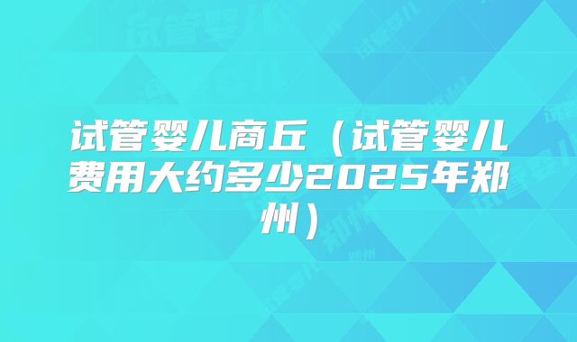 试管婴儿商丘(试管婴儿费用大约多少2025年郑州)