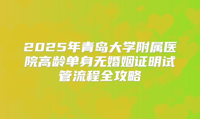 2025年青岛大学附属医院高龄单身无婚姻证明试管流程全攻略