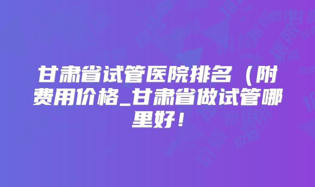 甘肃省试管医院排名（附费用价格_甘肃省做试管哪里好！