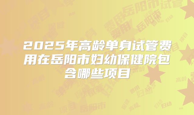 2025年高龄单身试管费用在岳阳市妇幼保健院包含哪些项目