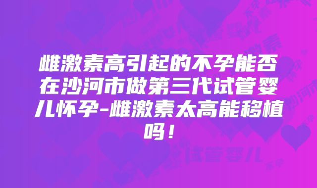 雌激素高引起的不孕能否在沙河市做第三代试管婴儿怀孕-雌激素太高能移植吗！