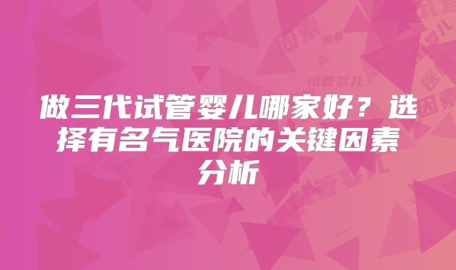 做三代试管婴儿哪家好？选择有名气医院的关键因素分析