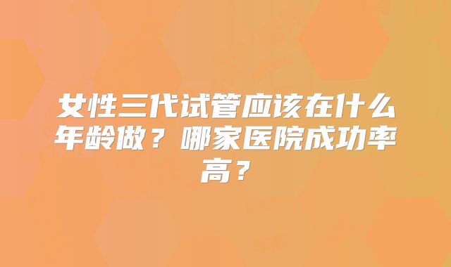 女性三代试管应该在什么年龄做？哪家医院成功率高？