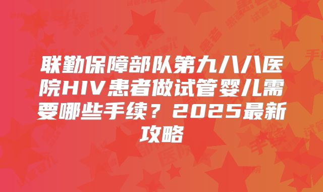 联勤保障部队第九八八医院HIV患者做试管婴儿需要哪些手续？2025最新攻略