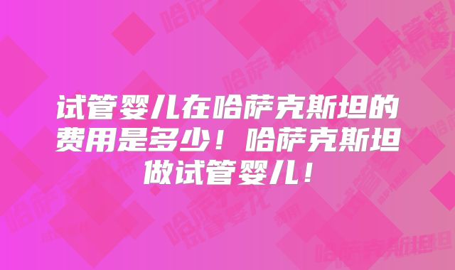 试管婴儿在哈萨克斯坦的费用是多少！哈萨克斯坦做试管婴儿！
