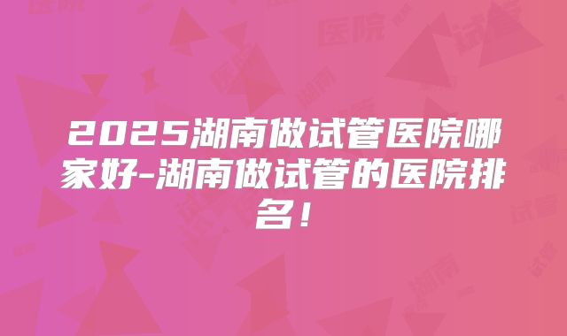 2025湖南做试管医院哪家好-湖南做试管的医院排名！
